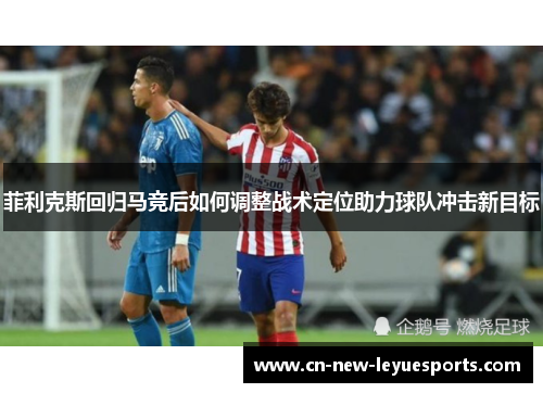 菲利克斯回归马竞后如何调整战术定位助力球队冲击新目标