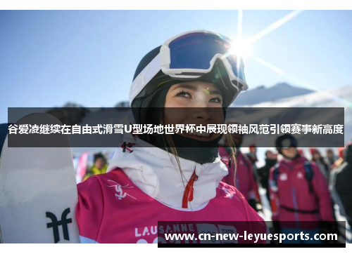 谷爱凌继续在自由式滑雪U型场地世界杯中展现领袖风范引领赛事新高度