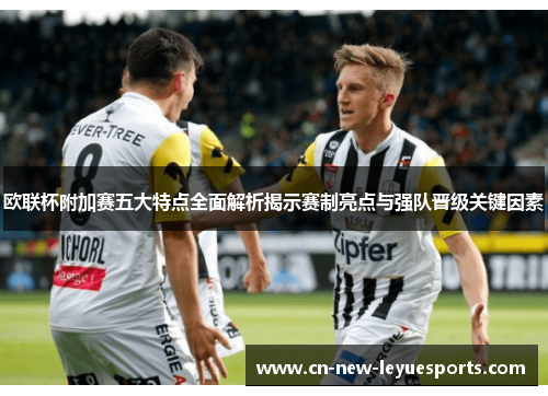 欧联杯附加赛五大特点全面解析揭示赛制亮点与强队晋级关键因素