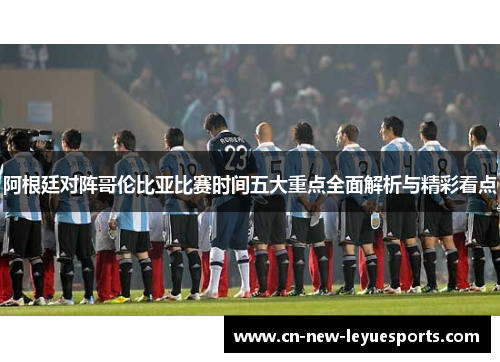阿根廷对阵哥伦比亚比赛时间五大重点全面解析与精彩看点