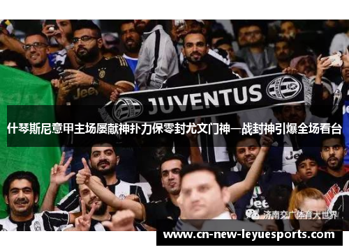 什琴斯尼意甲主场屡献神扑力保零封尤文门神一战封神引爆全场看台