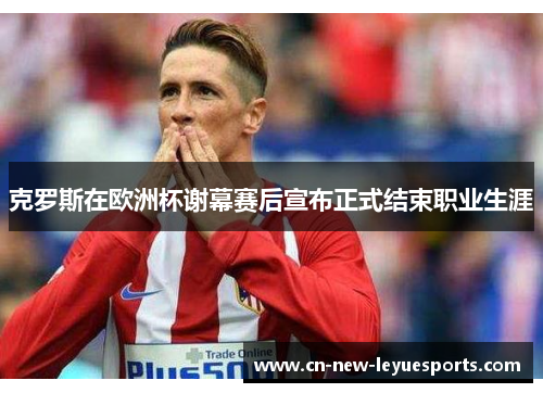 克罗斯在欧洲杯谢幕赛后宣布正式结束职业生涯