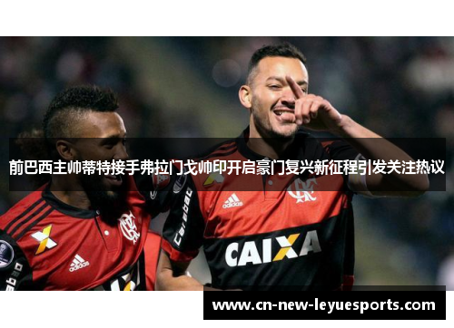 前巴西主帅蒂特接手弗拉门戈帅印开启豪门复兴新征程引发关注热议