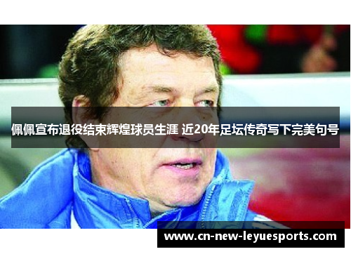 佩佩宣布退役结束辉煌球员生涯 近20年足坛传奇写下完美句号