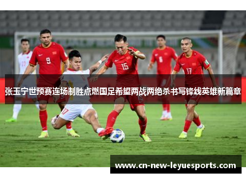 张玉宁世预赛连场制胜点燃国足希望两战两绝杀书写锋线英雄新篇章 张玉宁世预赛连场制胜点燃国足希望两战两绝杀书写锋线英雄新篇章